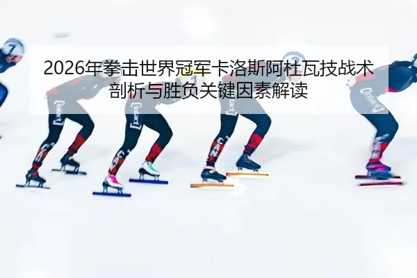 2026年拳击世界冠军卡洛斯阿杜瓦技战术剖析与胜负关键因素解读